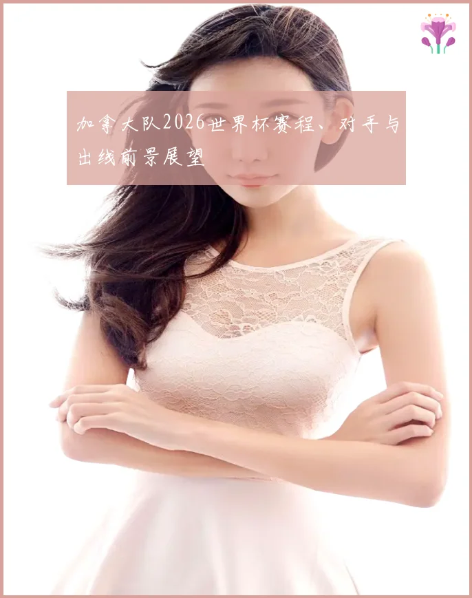 加拿大队2026世界杯赛程、对手与出线前景展望